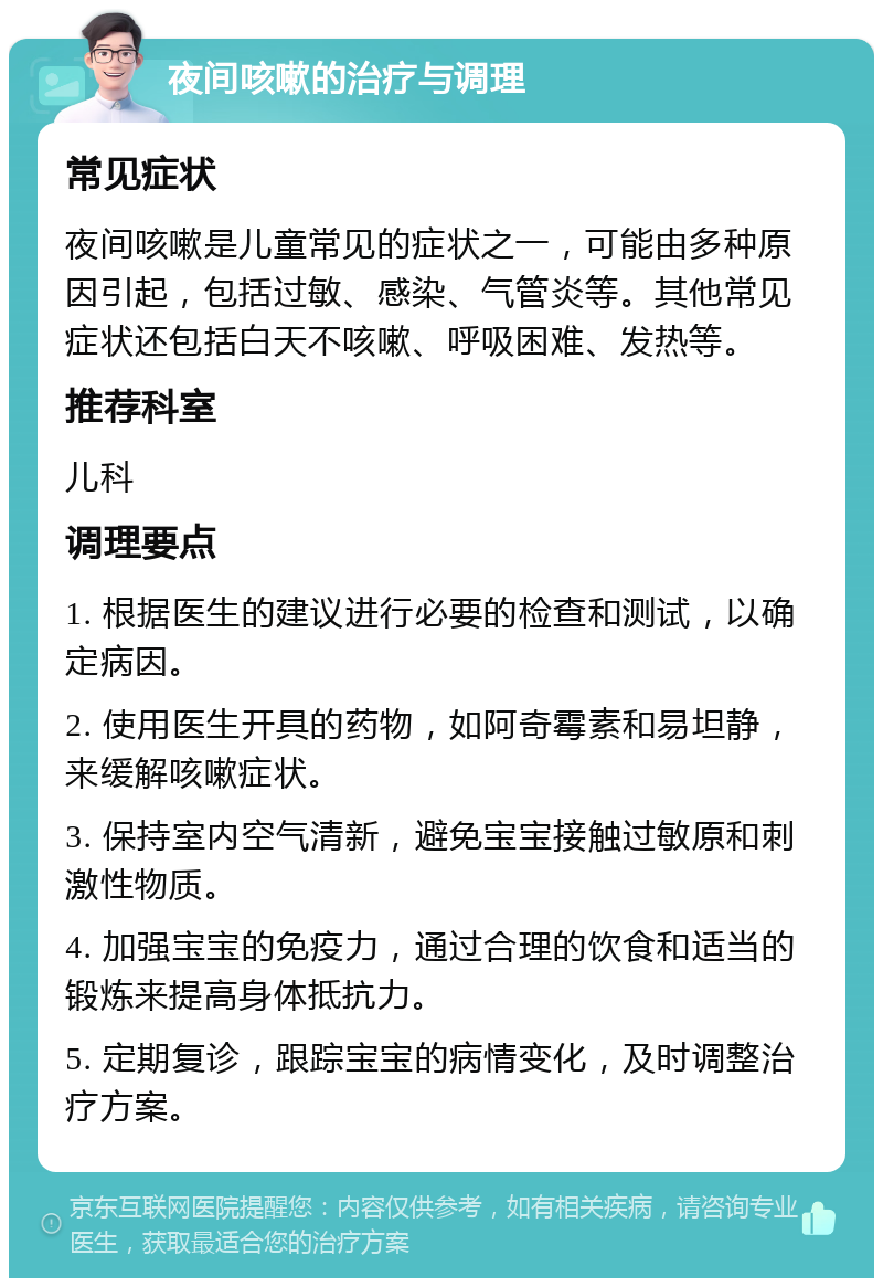 夜间咳嗽的治疗与调理 常见症状 夜间咳嗽是儿童常见的症状之一，可能由多种原因引起，包括过敏、感染、气管炎等。其他常见症状还包括白天不咳嗽、呼吸困难、发热等。 推荐科室 儿科 调理要点 1. 根据医生的建议进行必要的检查和测试，以确定病因。 2. 使用医生开具的药物，如阿奇霉素和易坦静，来缓解咳嗽症状。 3. 保持室内空气清新，避免宝宝接触过敏原和刺激性物质。 4. 加强宝宝的免疫力，通过合理的饮食和适当的锻炼来提高身体抵抗力。 5. 定期复诊，跟踪宝宝的病情变化，及时调整治疗方案。