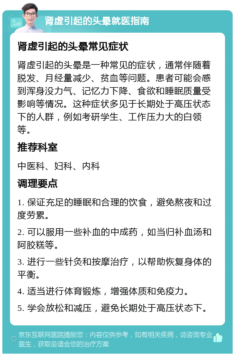 肾虚引起的头晕就医指南 肾虚引起的头晕常见症状 肾虚引起的头晕是一种常见的症状，通常伴随着脱发、月经量减少、贫血等问题。患者可能会感到浑身没力气、记忆力下降、食欲和睡眠质量受影响等情况。这种症状多见于长期处于高压状态下的人群，例如考研学生、工作压力大的白领等。 推荐科室 中医科、妇科、内科 调理要点 1. 保证充足的睡眠和合理的饮食，避免熬夜和过度劳累。 2. 可以服用一些补血的中成药，如当归补血汤和阿胶糕等。 3. 进行一些针灸和按摩治疗，以帮助恢复身体的平衡。 4. 适当进行体育锻炼，增强体质和免疫力。 5. 学会放松和减压，避免长期处于高压状态下。