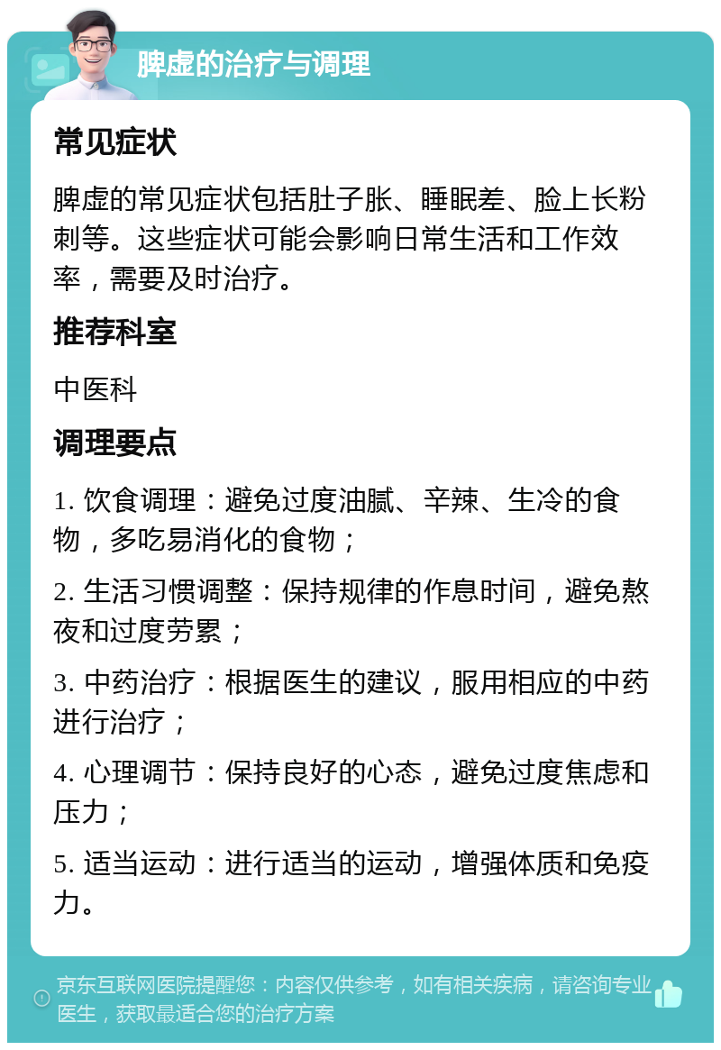 脾虚的治疗与调理 常见症状 脾虚的常见症状包括肚子胀、睡眠差、脸上长粉刺等。这些症状可能会影响日常生活和工作效率，需要及时治疗。 推荐科室 中医科 调理要点 1. 饮食调理：避免过度油腻、辛辣、生冷的食物，多吃易消化的食物； 2. 生活习惯调整：保持规律的作息时间，避免熬夜和过度劳累； 3. 中药治疗：根据医生的建议，服用相应的中药进行治疗； 4. 心理调节：保持良好的心态，避免过度焦虑和压力； 5. 适当运动：进行适当的运动，增强体质和免疫力。