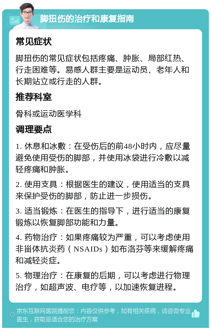 脚扭伤的治疗和康复指南 常见症状 脚扭伤的常见症状包括疼痛、肿胀、局部红热、行走困难等。易感人群主要是运动员、老年人和长期站立或行走的人群。 推荐科室 骨科或运动医学科 调理要点 1. 休息和冰敷：在受伤后的前48小时内，应尽量避免使用受伤的脚部，并使用冰袋进行冷敷以减轻疼痛和肿胀。 2. 使用支具：根据医生的建议，使用适当的支具来保护受伤的脚部，防止进一步损伤。 3. 适当锻炼：在医生的指导下，进行适当的康复锻炼以恢复脚部功能和力量。 4. 药物治疗：如果疼痛较为严重，可以考虑使用非甾体抗炎药（NSAIDs）如布洛芬等来缓解疼痛和减轻炎症。 5. 物理治疗：在康复的后期，可以考虑进行物理治疗，如超声波、电疗等，以加速恢复进程。