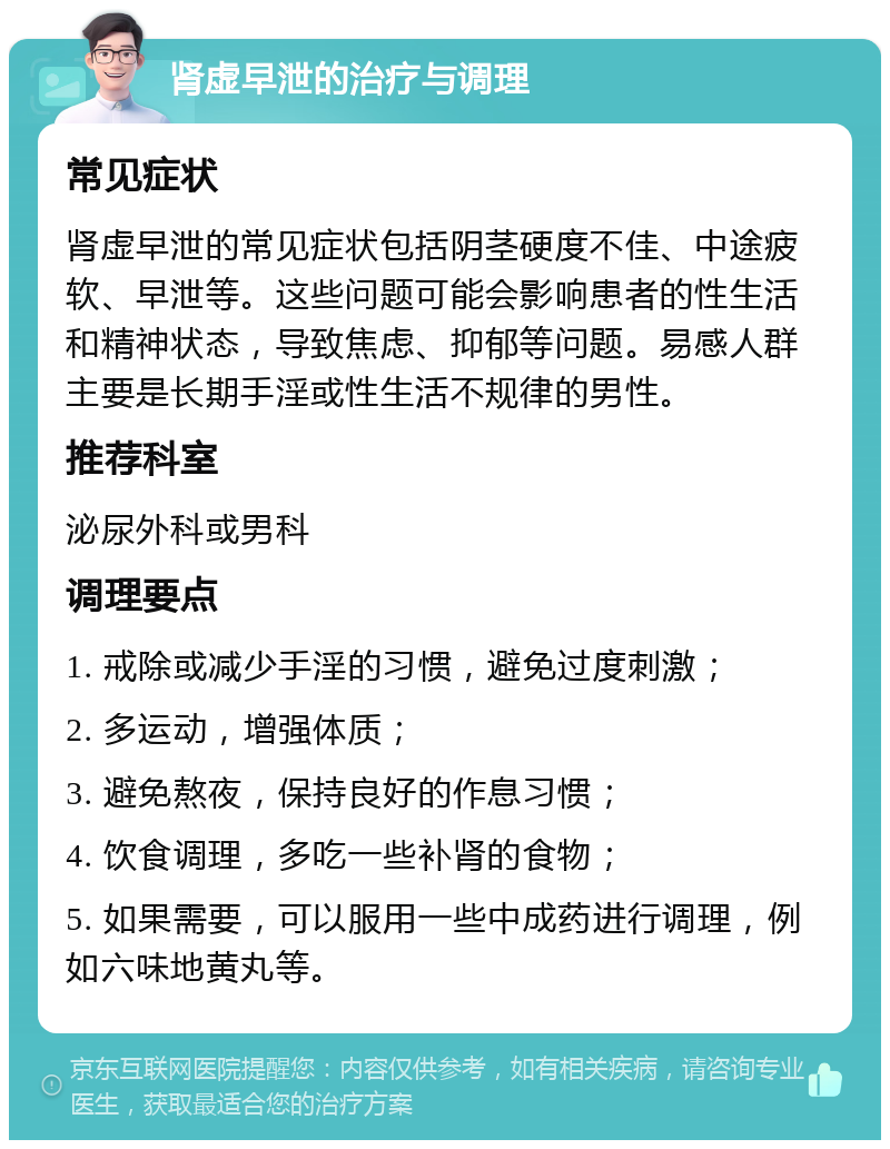 肾虚早泄的治疗与调理 常见症状 肾虚早泄的常见症状包括阴茎硬度不佳、中途疲软、早泄等。这些问题可能会影响患者的性生活和精神状态，导致焦虑、抑郁等问题。易感人群主要是长期手淫或性生活不规律的男性。 推荐科室 泌尿外科或男科 调理要点 1. 戒除或减少手淫的习惯，避免过度刺激； 2. 多运动，增强体质； 3. 避免熬夜，保持良好的作息习惯； 4. 饮食调理，多吃一些补肾的食物； 5. 如果需要，可以服用一些中成药进行调理，例如六味地黄丸等。