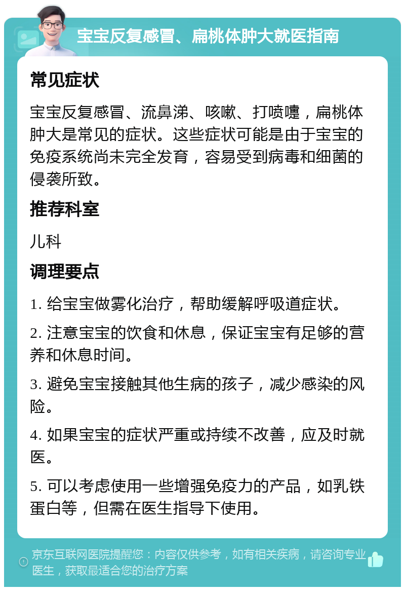 宝宝反复感冒、扁桃体肿大就医指南 常见症状 宝宝反复感冒、流鼻涕、咳嗽、打喷嚏，扁桃体肿大是常见的症状。这些症状可能是由于宝宝的免疫系统尚未完全发育，容易受到病毒和细菌的侵袭所致。 推荐科室 儿科 调理要点 1. 给宝宝做雾化治疗，帮助缓解呼吸道症状。 2. 注意宝宝的饮食和休息，保证宝宝有足够的营养和休息时间。 3. 避免宝宝接触其他生病的孩子，减少感染的风险。 4. 如果宝宝的症状严重或持续不改善，应及时就医。 5. 可以考虑使用一些增强免疫力的产品，如乳铁蛋白等，但需在医生指导下使用。