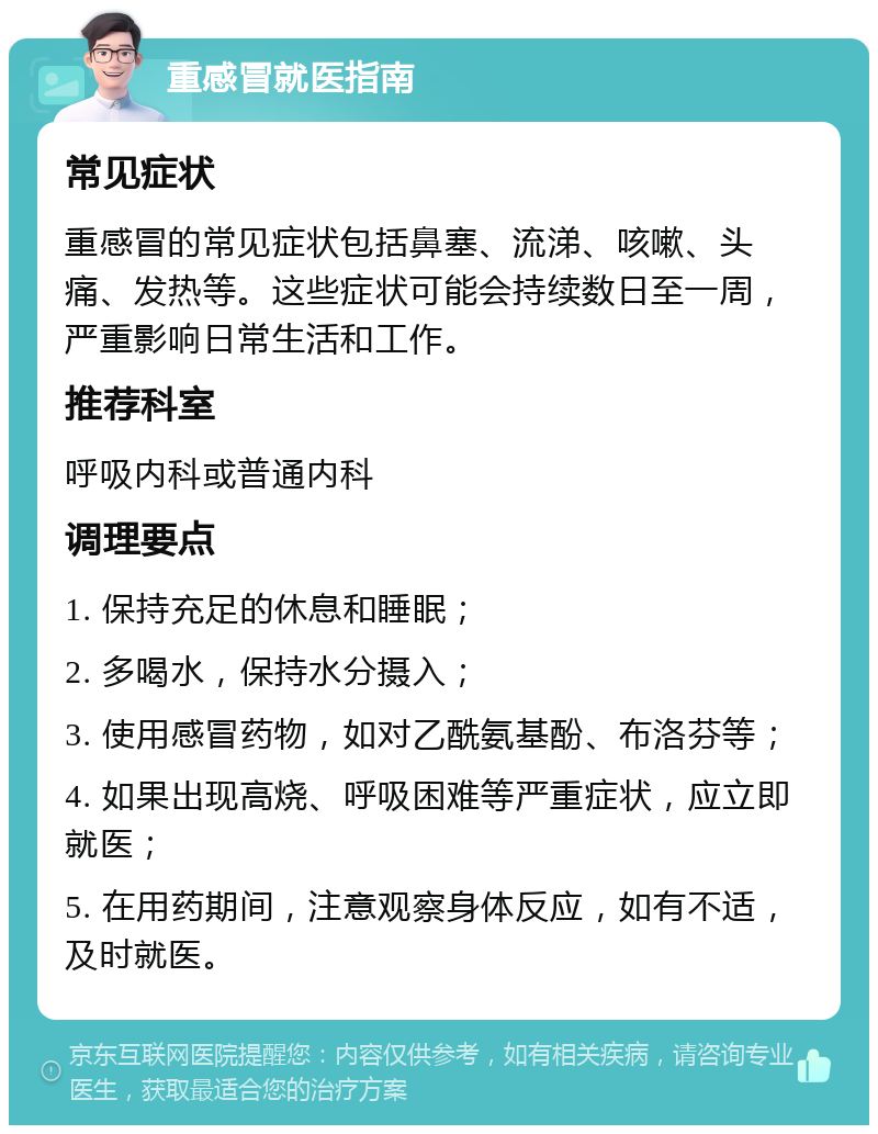 重感冒就医指南 常见症状 重感冒的常见症状包括鼻塞、流涕、咳嗽、头痛、发热等。这些症状可能会持续数日至一周，严重影响日常生活和工作。 推荐科室 呼吸内科或普通内科 调理要点 1. 保持充足的休息和睡眠； 2. 多喝水，保持水分摄入； 3. 使用感冒药物，如对乙酰氨基酚、布洛芬等； 4. 如果出现高烧、呼吸困难等严重症状，应立即就医； 5. 在用药期间，注意观察身体反应，如有不适，及时就医。