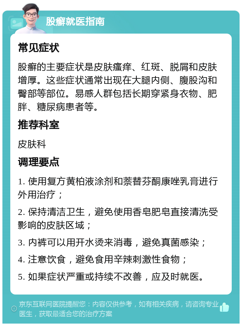 股癣就医指南 常见症状 股癣的主要症状是皮肤瘙痒、红斑、脱屑和皮肤增厚。这些症状通常出现在大腿内侧、腹股沟和臀部等部位。易感人群包括长期穿紧身衣物、肥胖、糖尿病患者等。 推荐科室 皮肤科 调理要点 1. 使用复方黄柏液涂剂和萘替芬酮康唑乳膏进行外用治疗； 2. 保持清洁卫生，避免使用香皂肥皂直接清洗受影响的皮肤区域； 3. 内裤可以用开水烫来消毒，避免真菌感染； 4. 注意饮食，避免食用辛辣刺激性食物； 5. 如果症状严重或持续不改善，应及时就医。