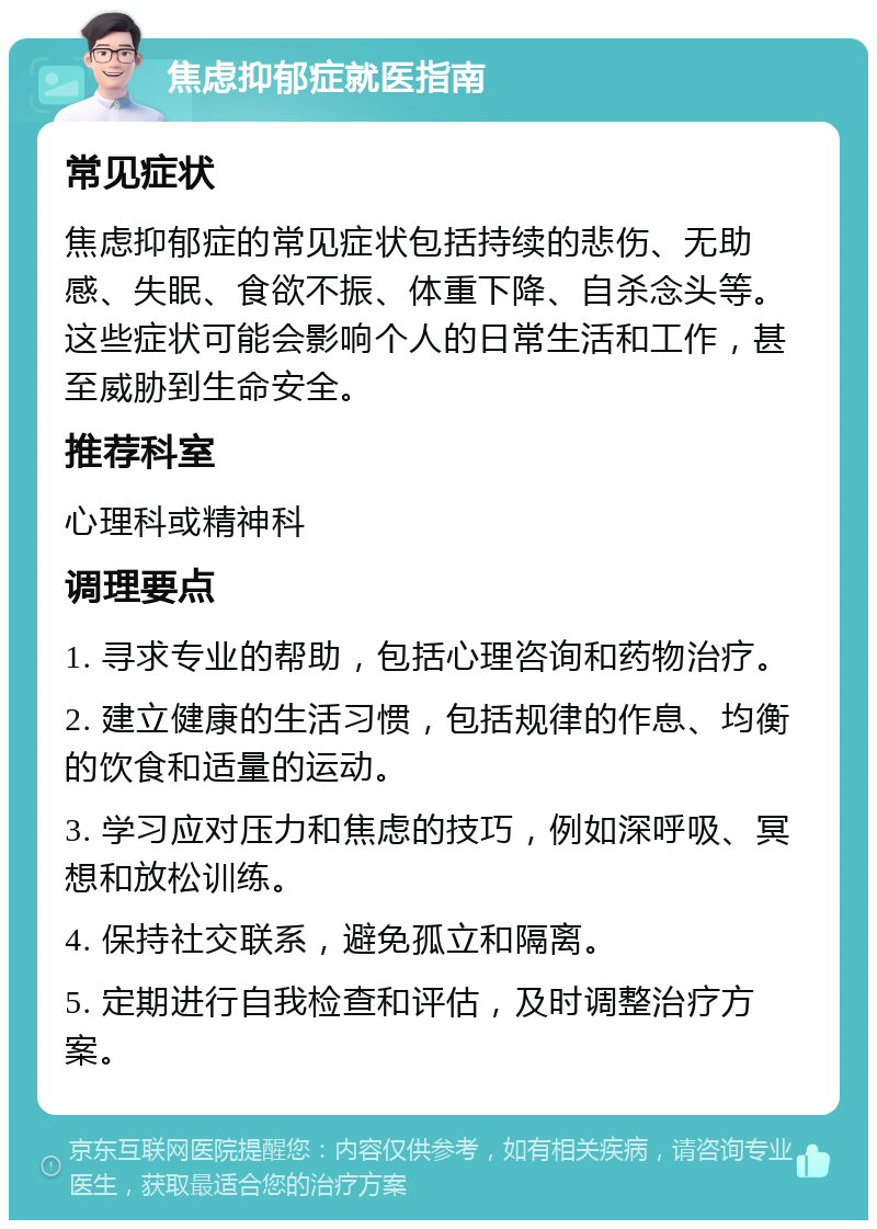 焦虑抑郁症就医指南 常见症状 焦虑抑郁症的常见症状包括持续的悲伤、无助感、失眠、食欲不振、体重下降、自杀念头等。这些症状可能会影响个人的日常生活和工作，甚至威胁到生命安全。 推荐科室 心理科或精神科 调理要点 1. 寻求专业的帮助，包括心理咨询和药物治疗。 2. 建立健康的生活习惯，包括规律的作息、均衡的饮食和适量的运动。 3. 学习应对压力和焦虑的技巧，例如深呼吸、冥想和放松训练。 4. 保持社交联系，避免孤立和隔离。 5. 定期进行自我检查和评估，及时调整治疗方案。