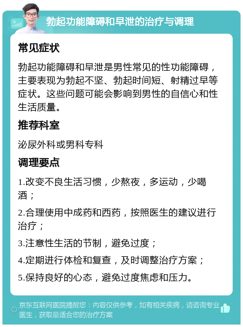 勃起功能障碍和早泄的治疗与调理 常见症状 勃起功能障碍和早泄是男性常见的性功能障碍，主要表现为勃起不坚、勃起时间短、射精过早等症状。这些问题可能会影响到男性的自信心和性生活质量。 推荐科室 泌尿外科或男科专科 调理要点 1.改变不良生活习惯，少熬夜，多运动，少喝酒； 2.合理使用中成药和西药，按照医生的建议进行治疗； 3.注意性生活的节制，避免过度； 4.定期进行体检和复查，及时调整治疗方案； 5.保持良好的心态，避免过度焦虑和压力。