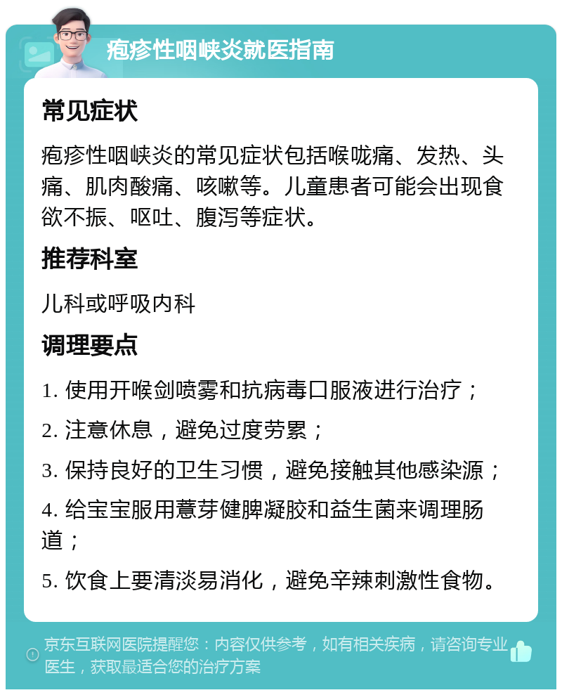 疱疹性咽峡炎就医指南 常见症状 疱疹性咽峡炎的常见症状包括喉咙痛、发热、头痛、肌肉酸痛、咳嗽等。儿童患者可能会出现食欲不振、呕吐、腹泻等症状。 推荐科室 儿科或呼吸内科 调理要点 1. 使用开喉剑喷雾和抗病毒口服液进行治疗； 2. 注意休息，避免过度劳累； 3. 保持良好的卫生习惯，避免接触其他感染源； 4. 给宝宝服用薏芽健脾凝胶和益生菌来调理肠道； 5. 饮食上要清淡易消化，避免辛辣刺激性食物。