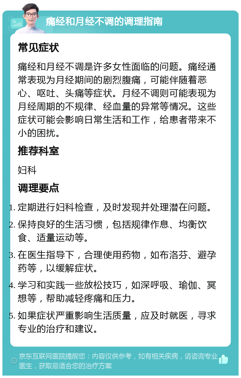 痛经和月经不调的调理指南 常见症状 痛经和月经不调是许多女性面临的问题。痛经通常表现为月经期间的剧烈腹痛，可能伴随着恶心、呕吐、头痛等症状。月经不调则可能表现为月经周期的不规律、经血量的异常等情况。这些症状可能会影响日常生活和工作，给患者带来不小的困扰。 推荐科室 妇科 调理要点 定期进行妇科检查，及时发现并处理潜在问题。 保持良好的生活习惯，包括规律作息、均衡饮食、适量运动等。 在医生指导下，合理使用药物，如布洛芬、避孕药等，以缓解症状。 学习和实践一些放松技巧，如深呼吸、瑜伽、冥想等，帮助减轻疼痛和压力。 如果症状严重影响生活质量，应及时就医，寻求专业的治疗和建议。