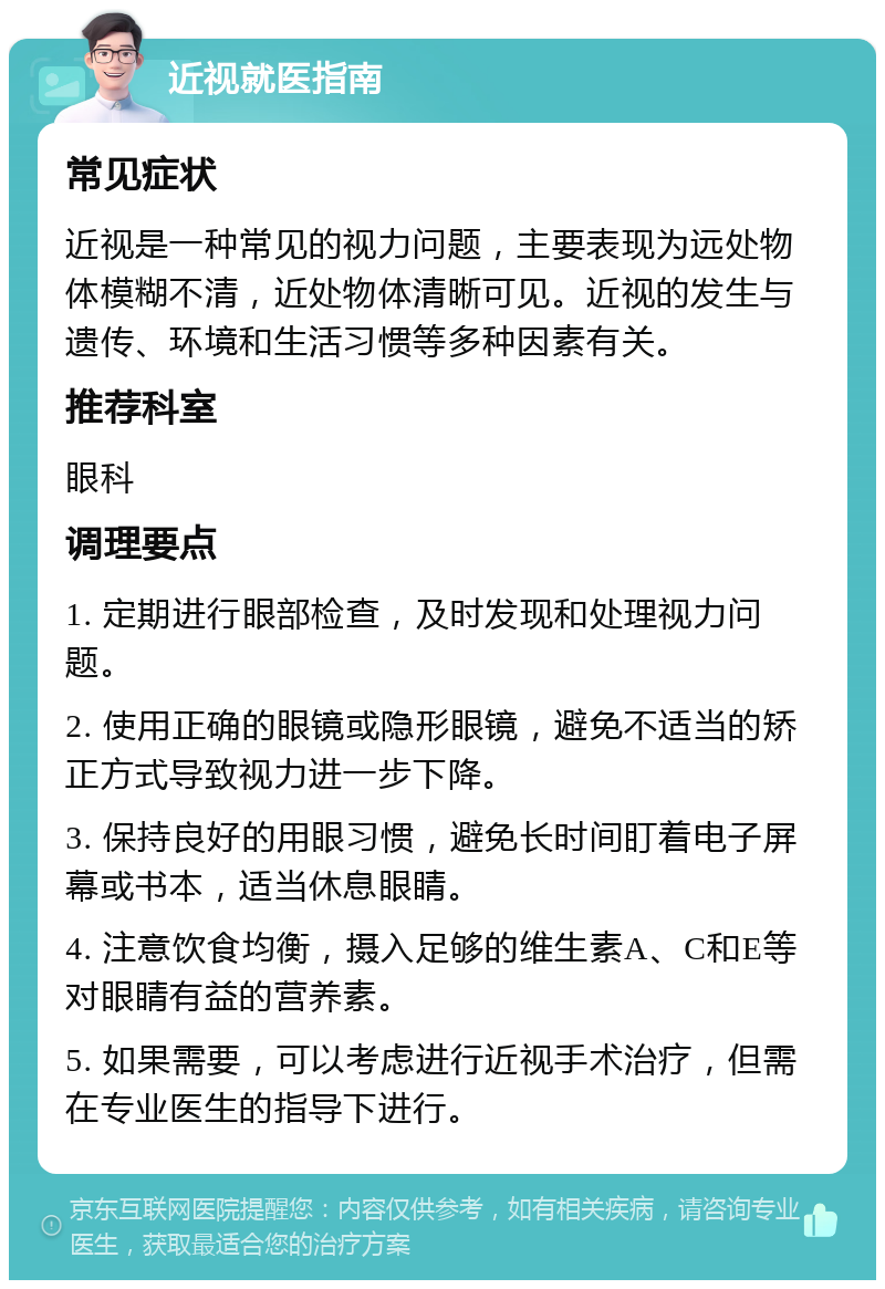 近视就医指南 常见症状 近视是一种常见的视力问题，主要表现为远处物体模糊不清，近处物体清晰可见。近视的发生与遗传、环境和生活习惯等多种因素有关。 推荐科室 眼科 调理要点 1. 定期进行眼部检查，及时发现和处理视力问题。 2. 使用正确的眼镜或隐形眼镜，避免不适当的矫正方式导致视力进一步下降。 3. 保持良好的用眼习惯，避免长时间盯着电子屏幕或书本，适当休息眼睛。 4. 注意饮食均衡，摄入足够的维生素A、C和E等对眼睛有益的营养素。 5. 如果需要，可以考虑进行近视手术治疗，但需在专业医生的指导下进行。