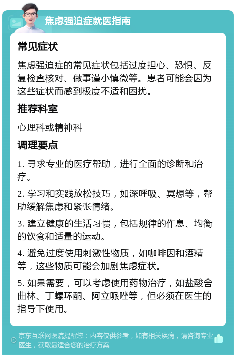 焦虑强迫症就医指南 常见症状 焦虑强迫症的常见症状包括过度担心、恐惧、反复检查核对、做事谨小慎微等。患者可能会因为这些症状而感到极度不适和困扰。 推荐科室 心理科或精神科 调理要点 1. 寻求专业的医疗帮助，进行全面的诊断和治疗。 2. 学习和实践放松技巧，如深呼吸、冥想等，帮助缓解焦虑和紧张情绪。 3. 建立健康的生活习惯，包括规律的作息、均衡的饮食和适量的运动。 4. 避免过度使用刺激性物质，如咖啡因和酒精等，这些物质可能会加剧焦虑症状。 5. 如果需要，可以考虑使用药物治疗，如盐酸舍曲林、丁螺环酮、阿立哌唑等，但必须在医生的指导下使用。