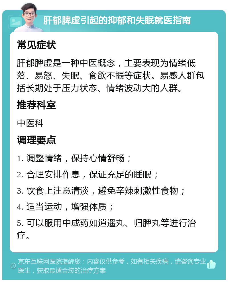 肝郁脾虚引起的抑郁和失眠就医指南 常见症状 肝郁脾虚是一种中医概念，主要表现为情绪低落、易怒、失眠、食欲不振等症状。易感人群包括长期处于压力状态、情绪波动大的人群。 推荐科室 中医科 调理要点 1. 调整情绪，保持心情舒畅； 2. 合理安排作息，保证充足的睡眠； 3. 饮食上注意清淡，避免辛辣刺激性食物； 4. 适当运动，增强体质； 5. 可以服用中成药如逍遥丸、归脾丸等进行治疗。