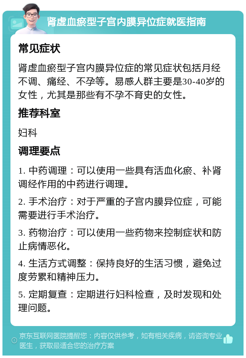 肾虚血瘀型子宫内膜异位症就医指南 常见症状 肾虚血瘀型子宫内膜异位症的常见症状包括月经不调、痛经、不孕等。易感人群主要是30-40岁的女性，尤其是那些有不孕不育史的女性。 推荐科室 妇科 调理要点 1. 中药调理：可以使用一些具有活血化瘀、补肾调经作用的中药进行调理。 2. 手术治疗：对于严重的子宫内膜异位症，可能需要进行手术治疗。 3. 药物治疗：可以使用一些药物来控制症状和防止病情恶化。 4. 生活方式调整：保持良好的生活习惯，避免过度劳累和精神压力。 5. 定期复查：定期进行妇科检查，及时发现和处理问题。