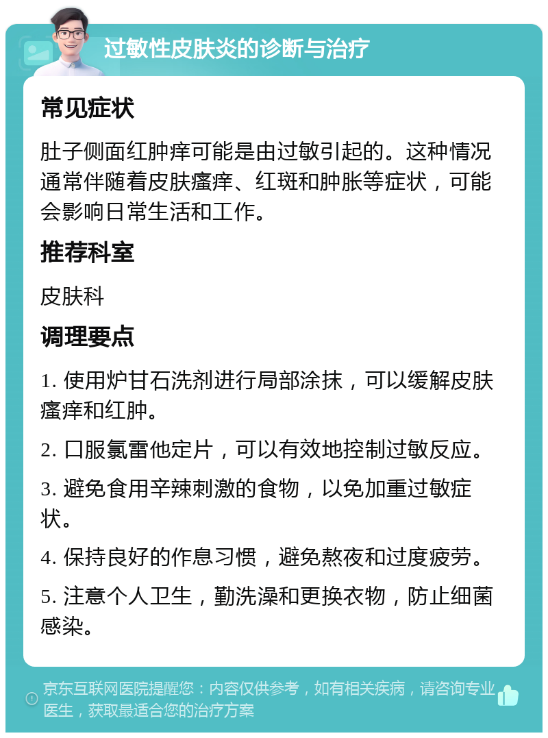 过敏性皮肤炎的诊断与治疗 常见症状 肚子侧面红肿痒可能是由过敏引起的。这种情况通常伴随着皮肤瘙痒、红斑和肿胀等症状，可能会影响日常生活和工作。 推荐科室 皮肤科 调理要点 1. 使用炉甘石洗剂进行局部涂抹，可以缓解皮肤瘙痒和红肿。 2. 口服氯雷他定片，可以有效地控制过敏反应。 3. 避免食用辛辣刺激的食物，以免加重过敏症状。 4. 保持良好的作息习惯，避免熬夜和过度疲劳。 5. 注意个人卫生，勤洗澡和更换衣物，防止细菌感染。