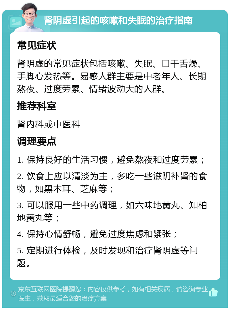 肾阴虚引起的咳嗽和失眠的治疗指南 常见症状 肾阴虚的常见症状包括咳嗽、失眠、口干舌燥、手脚心发热等。易感人群主要是中老年人、长期熬夜、过度劳累、情绪波动大的人群。 推荐科室 肾内科或中医科 调理要点 1. 保持良好的生活习惯，避免熬夜和过度劳累； 2. 饮食上应以清淡为主，多吃一些滋阴补肾的食物，如黑木耳、芝麻等； 3. 可以服用一些中药调理，如六味地黄丸、知柏地黄丸等； 4. 保持心情舒畅，避免过度焦虑和紧张； 5. 定期进行体检，及时发现和治疗肾阴虚等问题。