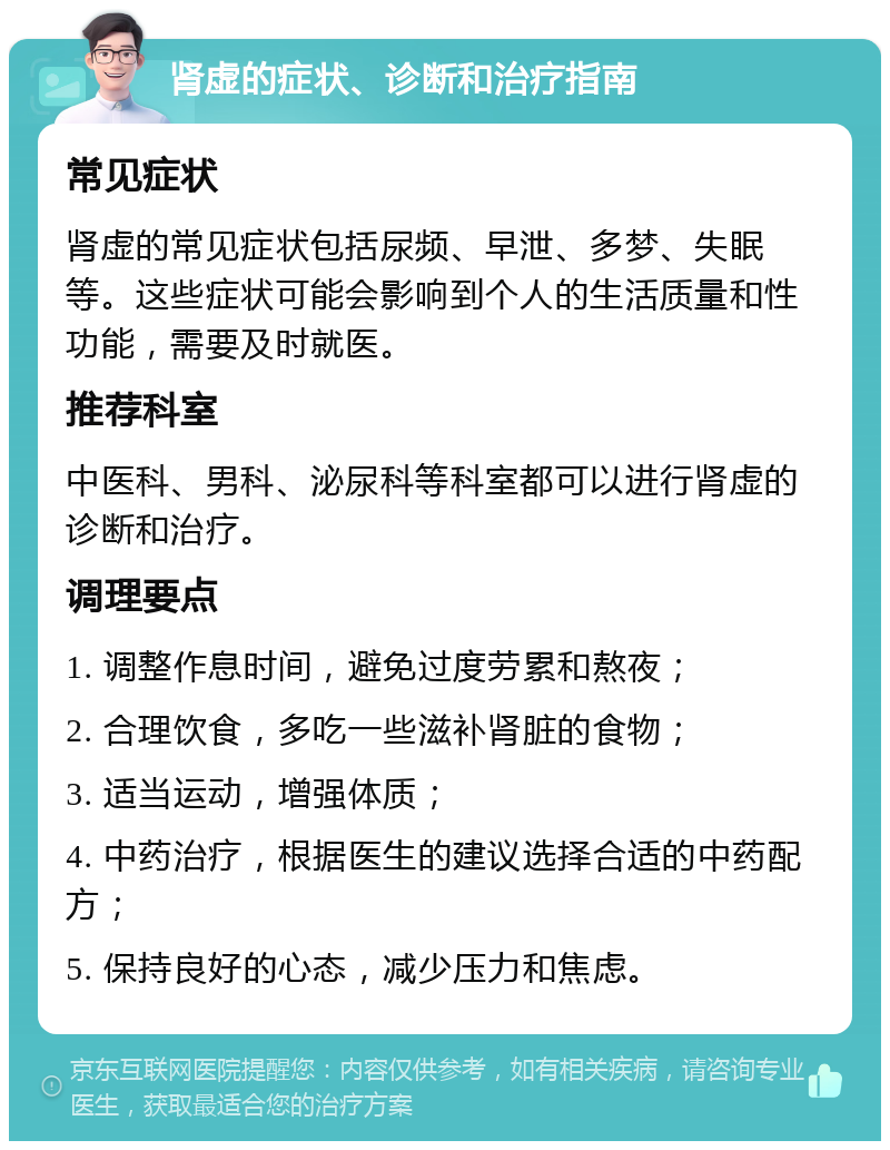 肾虚的症状、诊断和治疗指南 常见症状 肾虚的常见症状包括尿频、早泄、多梦、失眠等。这些症状可能会影响到个人的生活质量和性功能，需要及时就医。 推荐科室 中医科、男科、泌尿科等科室都可以进行肾虚的诊断和治疗。 调理要点 1. 调整作息时间，避免过度劳累和熬夜； 2. 合理饮食，多吃一些滋补肾脏的食物； 3. 适当运动，增强体质； 4. 中药治疗，根据医生的建议选择合适的中药配方； 5. 保持良好的心态，减少压力和焦虑。