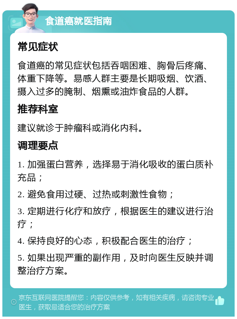 食道癌就医指南 常见症状 食道癌的常见症状包括吞咽困难、胸骨后疼痛、体重下降等。易感人群主要是长期吸烟、饮酒、摄入过多的腌制、烟熏或油炸食品的人群。 推荐科室 建议就诊于肿瘤科或消化内科。 调理要点 1. 加强蛋白营养，选择易于消化吸收的蛋白质补充品； 2. 避免食用过硬、过热或刺激性食物； 3. 定期进行化疗和放疗，根据医生的建议进行治疗； 4. 保持良好的心态，积极配合医生的治疗； 5. 如果出现严重的副作用，及时向医生反映并调整治疗方案。