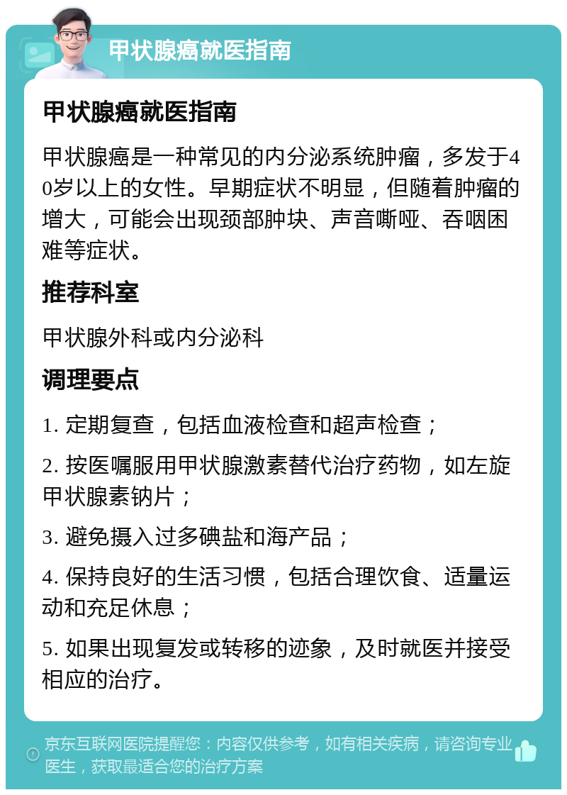 甲状腺癌就医指南 甲状腺癌就医指南 甲状腺癌是一种常见的内分泌系统肿瘤，多发于40岁以上的女性。早期症状不明显，但随着肿瘤的增大，可能会出现颈部肿块、声音嘶哑、吞咽困难等症状。 推荐科室 甲状腺外科或内分泌科 调理要点 1. 定期复查，包括血液检查和超声检查； 2. 按医嘱服用甲状腺激素替代治疗药物，如左旋甲状腺素钠片； 3. 避免摄入过多碘盐和海产品； 4. 保持良好的生活习惯，包括合理饮食、适量运动和充足休息； 5. 如果出现复发或转移的迹象，及时就医并接受相应的治疗。