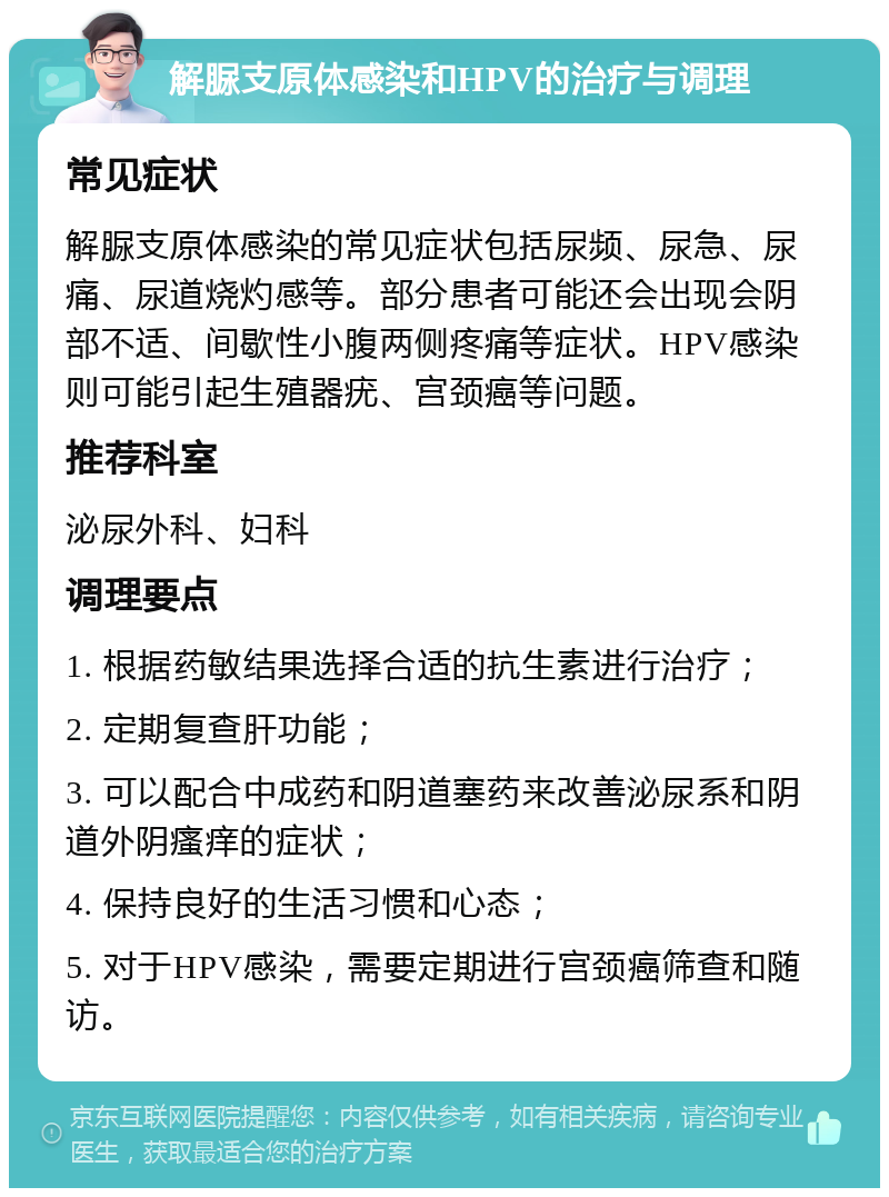 解脲支原体感染和HPV的治疗与调理 常见症状 解脲支原体感染的常见症状包括尿频、尿急、尿痛、尿道烧灼感等。部分患者可能还会出现会阴部不适、间歇性小腹两侧疼痛等症状。HPV感染则可能引起生殖器疣、宫颈癌等问题。 推荐科室 泌尿外科、妇科 调理要点 1. 根据药敏结果选择合适的抗生素进行治疗； 2. 定期复查肝功能； 3. 可以配合中成药和阴道塞药来改善泌尿系和阴道外阴瘙痒的症状； 4. 保持良好的生活习惯和心态； 5. 对于HPV感染，需要定期进行宫颈癌筛查和随访。