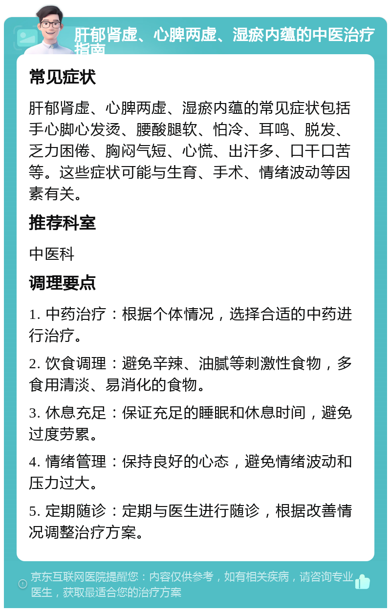 肝郁肾虚、心脾两虚、湿瘀内蕴的中医治疗指南 常见症状 肝郁肾虚、心脾两虚、湿瘀内蕴的常见症状包括手心脚心发烫、腰酸腿软、怕冷、耳鸣、脱发、乏力困倦、胸闷气短、心慌、出汗多、口干口苦等。这些症状可能与生育、手术、情绪波动等因素有关。 推荐科室 中医科 调理要点 1. 中药治疗：根据个体情况，选择合适的中药进行治疗。 2. 饮食调理：避免辛辣、油腻等刺激性食物，多食用清淡、易消化的食物。 3. 休息充足：保证充足的睡眠和休息时间，避免过度劳累。 4. 情绪管理：保持良好的心态，避免情绪波动和压力过大。 5. 定期随诊：定期与医生进行随诊，根据改善情况调整治疗方案。