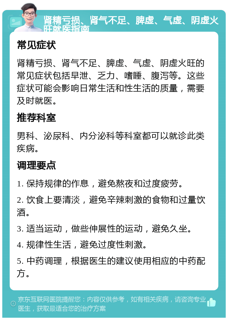 肾精亏损、肾气不足、脾虚、气虚、阴虚火旺就医指南 常见症状 肾精亏损、肾气不足、脾虚、气虚、阴虚火旺的常见症状包括早泄、乏力、嗜睡、腹泻等。这些症状可能会影响日常生活和性生活的质量，需要及时就医。 推荐科室 男科、泌尿科、内分泌科等科室都可以就诊此类疾病。 调理要点 1. 保持规律的作息，避免熬夜和过度疲劳。 2. 饮食上要清淡，避免辛辣刺激的食物和过量饮酒。 3. 适当运动，做些伸展性的运动，避免久坐。 4. 规律性生活，避免过度性刺激。 5. 中药调理，根据医生的建议使用相应的中药配方。