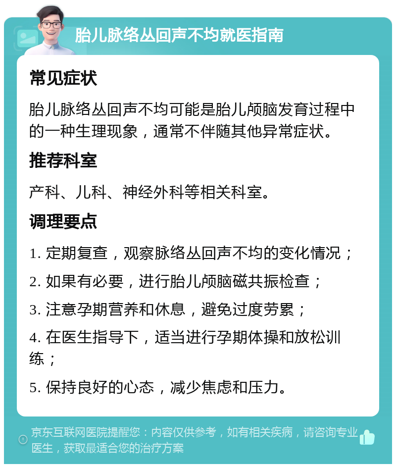 胎儿脉络丛回声不均就医指南 常见症状 胎儿脉络丛回声不均可能是胎儿颅脑发育过程中的一种生理现象，通常不伴随其他异常症状。 推荐科室 产科、儿科、神经外科等相关科室。 调理要点 1. 定期复查，观察脉络丛回声不均的变化情况； 2. 如果有必要，进行胎儿颅脑磁共振检查； 3. 注意孕期营养和休息，避免过度劳累； 4. 在医生指导下，适当进行孕期体操和放松训练； 5. 保持良好的心态，减少焦虑和压力。