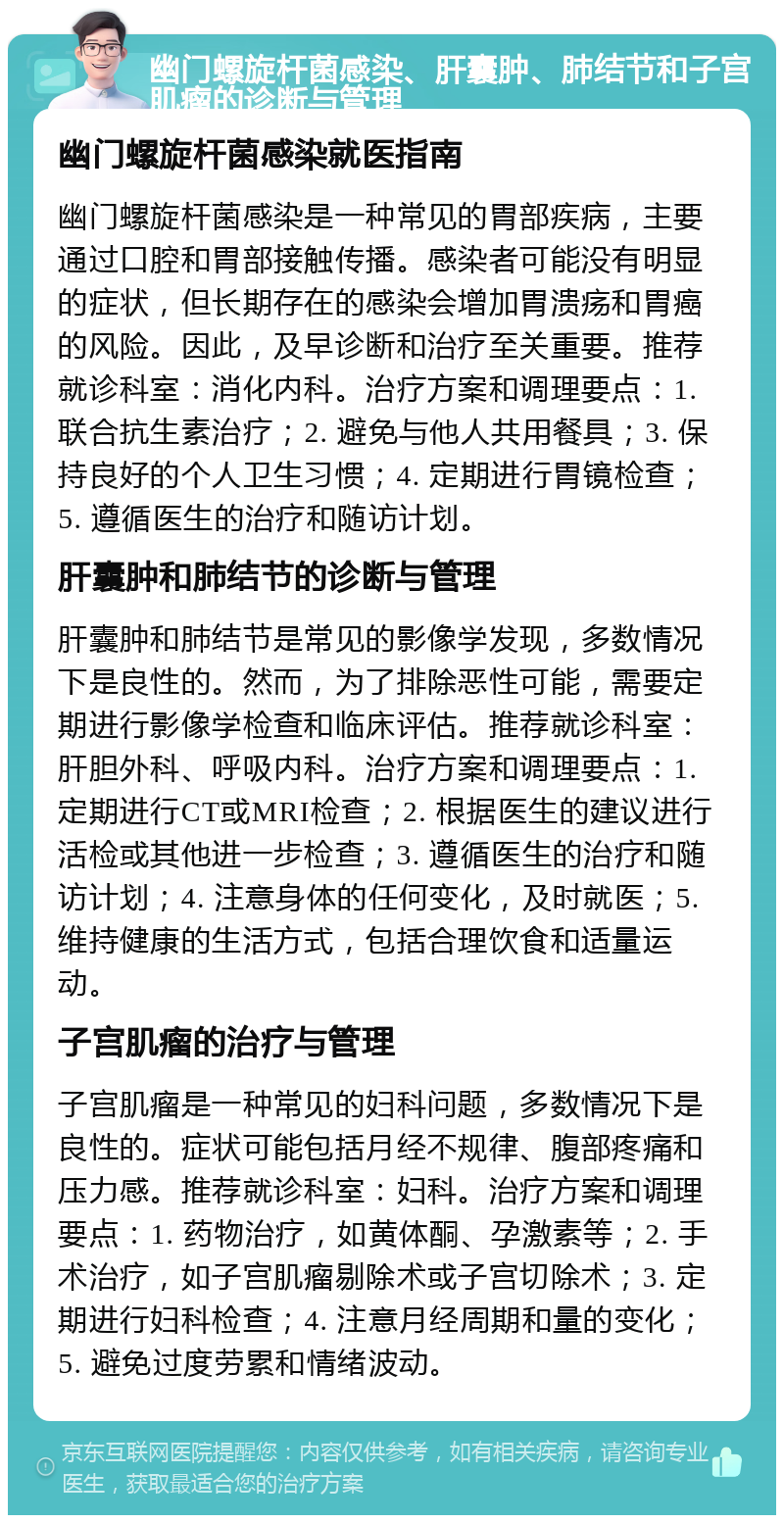 幽门螺旋杆菌感染、肝囊肿、肺结节和子宫肌瘤的诊断与管理 幽门螺旋杆菌感染就医指南 幽门螺旋杆菌感染是一种常见的胃部疾病，主要通过口腔和胃部接触传播。感染者可能没有明显的症状，但长期存在的感染会增加胃溃疡和胃癌的风险。因此，及早诊断和治疗至关重要。推荐就诊科室：消化内科。治疗方案和调理要点：1. 联合抗生素治疗；2. 避免与他人共用餐具；3. 保持良好的个人卫生习惯；4. 定期进行胃镜检查；5. 遵循医生的治疗和随访计划。 肝囊肿和肺结节的诊断与管理 肝囊肿和肺结节是常见的影像学发现，多数情况下是良性的。然而，为了排除恶性可能，需要定期进行影像学检查和临床评估。推荐就诊科室：肝胆外科、呼吸内科。治疗方案和调理要点：1. 定期进行CT或MRI检查；2. 根据医生的建议进行活检或其他进一步检查；3. 遵循医生的治疗和随访计划；4. 注意身体的任何变化，及时就医；5. 维持健康的生活方式，包括合理饮食和适量运动。 子宫肌瘤的治疗与管理 子宫肌瘤是一种常见的妇科问题，多数情况下是良性的。症状可能包括月经不规律、腹部疼痛和压力感。推荐就诊科室：妇科。治疗方案和调理要点：1. 药物治疗，如黄体酮、孕激素等；2. 手术治疗，如子宫肌瘤剔除术或子宫切除术；3. 定期进行妇科检查；4. 注意月经周期和量的变化；5. 避免过度劳累和情绪波动。