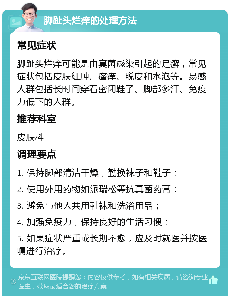 脚趾头烂痒的处理方法 常见症状 脚趾头烂痒可能是由真菌感染引起的足癣，常见症状包括皮肤红肿、瘙痒、脱皮和水泡等。易感人群包括长时间穿着密闭鞋子、脚部多汗、免疫力低下的人群。 推荐科室 皮肤科 调理要点 1. 保持脚部清洁干燥，勤换袜子和鞋子； 2. 使用外用药物如派瑞松等抗真菌药膏； 3. 避免与他人共用鞋袜和洗浴用品； 4. 加强免疫力，保持良好的生活习惯； 5. 如果症状严重或长期不愈，应及时就医并按医嘱进行治疗。