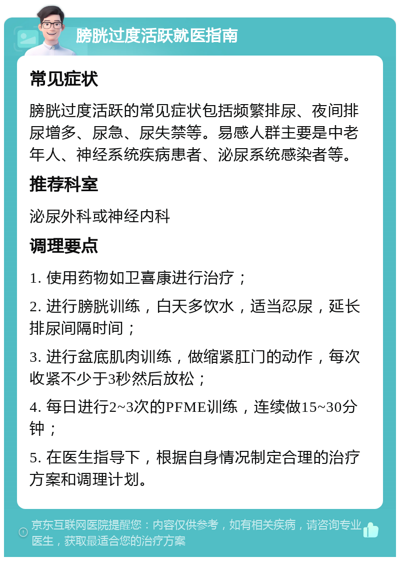 膀胱过度活跃就医指南 常见症状 膀胱过度活跃的常见症状包括频繁排尿、夜间排尿增多、尿急、尿失禁等。易感人群主要是中老年人、神经系统疾病患者、泌尿系统感染者等。 推荐科室 泌尿外科或神经内科 调理要点 1. 使用药物如卫喜康进行治疗； 2. 进行膀胱训练，白天多饮水，适当忍尿，延长排尿间隔时间； 3. 进行盆底肌肉训练，做缩紧肛门的动作，每次收紧不少于3秒然后放松； 4. 每日进行2~3次的PFME训练，连续做15~30分钟； 5. 在医生指导下，根据自身情况制定合理的治疗方案和调理计划。