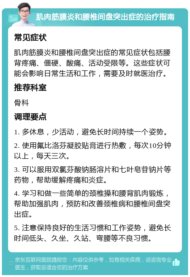 肌肉筋膜炎和腰椎间盘突出症的治疗指南 常见症状 肌肉筋膜炎和腰椎间盘突出症的常见症状包括腰背疼痛、僵硬、酸痛、活动受限等。这些症状可能会影响日常生活和工作，需要及时就医治疗。 推荐科室 骨科 调理要点 1. 多休息，少活动，避免长时间持续一个姿势。 2. 使用氟比洛芬凝胶贴膏进行热敷，每次10分钟以上，每天三次。 3. 可以服用双氯芬酸钠肠溶片和七叶皂苷钠片等药物，帮助缓解疼痛和炎症。 4. 学习和做一些简单的颈椎操和腰背肌肉锻炼，帮助加强肌肉，预防和改善颈椎病和腰椎间盘突出症。 5. 注意保持良好的生活习惯和工作姿势，避免长时间低头、久坐、久站、弯腰等不良习惯。