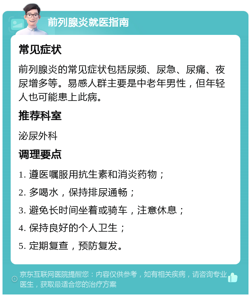 前列腺炎就医指南 常见症状 前列腺炎的常见症状包括尿频、尿急、尿痛、夜尿增多等。易感人群主要是中老年男性，但年轻人也可能患上此病。 推荐科室 泌尿外科 调理要点 1. 遵医嘱服用抗生素和消炎药物； 2. 多喝水，保持排尿通畅； 3. 避免长时间坐着或骑车，注意休息； 4. 保持良好的个人卫生； 5. 定期复查，预防复发。