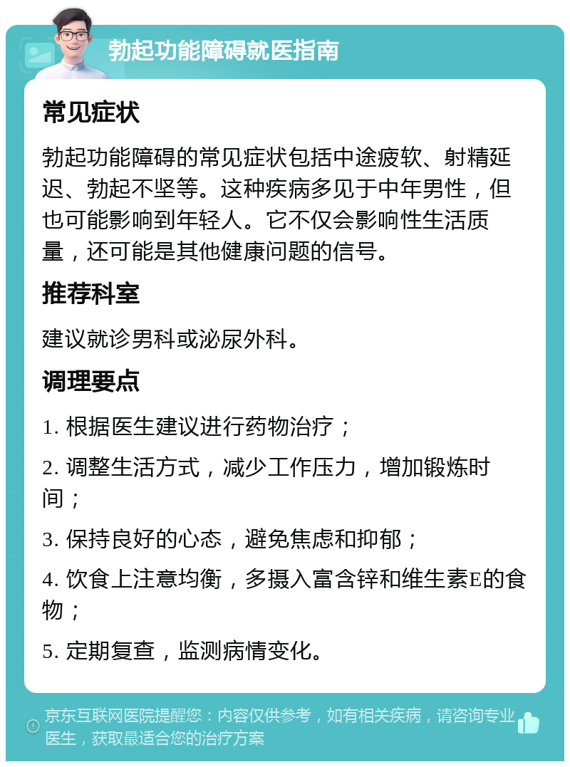 勃起功能障碍就医指南 常见症状 勃起功能障碍的常见症状包括中途疲软、射精延迟、勃起不坚等。这种疾病多见于中年男性，但也可能影响到年轻人。它不仅会影响性生活质量，还可能是其他健康问题的信号。 推荐科室 建议就诊男科或泌尿外科。 调理要点 1. 根据医生建议进行药物治疗； 2. 调整生活方式，减少工作压力，增加锻炼时间； 3. 保持良好的心态，避免焦虑和抑郁； 4. 饮食上注意均衡，多摄入富含锌和维生素E的食物； 5. 定期复查，监测病情变化。