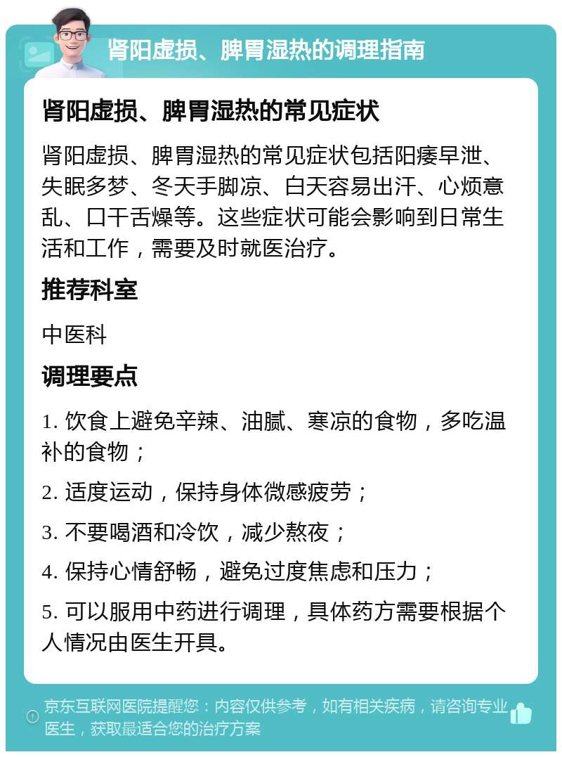 肾阳虚损、脾胃湿热的调理指南 肾阳虚损、脾胃湿热的常见症状 肾阳虚损、脾胃湿热的常见症状包括阳痿早泄、失眠多梦、冬天手脚凉、白天容易出汗、心烦意乱、口干舌燥等。这些症状可能会影响到日常生活和工作，需要及时就医治疗。 推荐科室 中医科 调理要点 1. 饮食上避免辛辣、油腻、寒凉的食物，多吃温补的食物； 2. 适度运动，保持身体微感疲劳； 3. 不要喝酒和冷饮，减少熬夜； 4. 保持心情舒畅，避免过度焦虑和压力； 5. 可以服用中药进行调理，具体药方需要根据个人情况由医生开具。