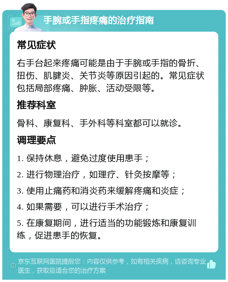 手腕或手指疼痛的治疗指南 常见症状 右手台起来疼痛可能是由于手腕或手指的骨折、扭伤、肌腱炎、关节炎等原因引起的。常见症状包括局部疼痛、肿胀、活动受限等。 推荐科室 骨科、康复科、手外科等科室都可以就诊。 调理要点 1. 保持休息，避免过度使用患手； 2. 进行物理治疗，如理疗、针灸按摩等； 3. 使用止痛药和消炎药来缓解疼痛和炎症； 4. 如果需要，可以进行手术治疗； 5. 在康复期间，进行适当的功能锻炼和康复训练，促进患手的恢复。