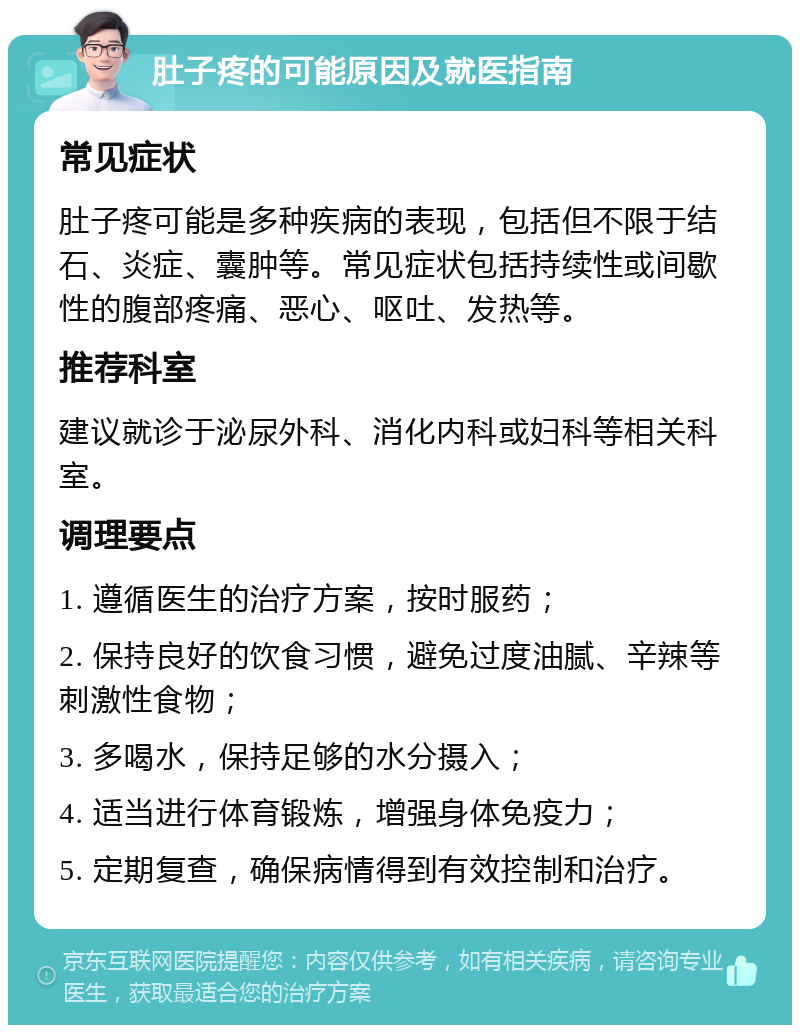 肚子疼的可能原因及就医指南 常见症状 肚子疼可能是多种疾病的表现，包括但不限于结石、炎症、囊肿等。常见症状包括持续性或间歇性的腹部疼痛、恶心、呕吐、发热等。 推荐科室 建议就诊于泌尿外科、消化内科或妇科等相关科室。 调理要点 1. 遵循医生的治疗方案，按时服药； 2. 保持良好的饮食习惯，避免过度油腻、辛辣等刺激性食物； 3. 多喝水，保持足够的水分摄入； 4. 适当进行体育锻炼，增强身体免疫力； 5. 定期复查，确保病情得到有效控制和治疗。