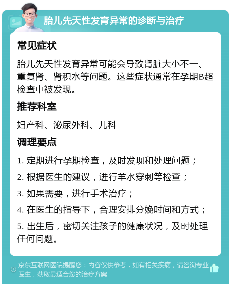 胎儿先天性发育异常的诊断与治疗 常见症状 胎儿先天性发育异常可能会导致肾脏大小不一、重复肾、肾积水等问题。这些症状通常在孕期B超检查中被发现。 推荐科室 妇产科、泌尿外科、儿科 调理要点 1. 定期进行孕期检查，及时发现和处理问题； 2. 根据医生的建议，进行羊水穿刺等检查； 3. 如果需要，进行手术治疗； 4. 在医生的指导下，合理安排分娩时间和方式； 5. 出生后，密切关注孩子的健康状况，及时处理任何问题。