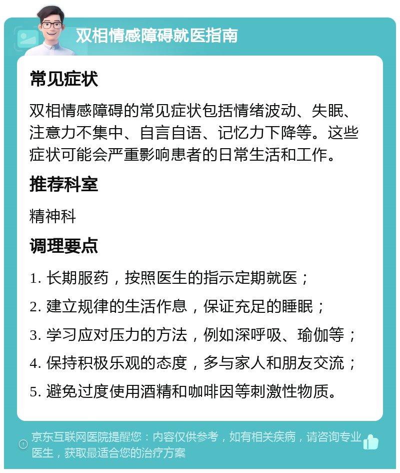 双相情感障碍就医指南 常见症状 双相情感障碍的常见症状包括情绪波动、失眠、注意力不集中、自言自语、记忆力下降等。这些症状可能会严重影响患者的日常生活和工作。 推荐科室 精神科 调理要点 1. 长期服药，按照医生的指示定期就医； 2. 建立规律的生活作息，保证充足的睡眠； 3. 学习应对压力的方法，例如深呼吸、瑜伽等； 4. 保持积极乐观的态度，多与家人和朋友交流； 5. 避免过度使用酒精和咖啡因等刺激性物质。