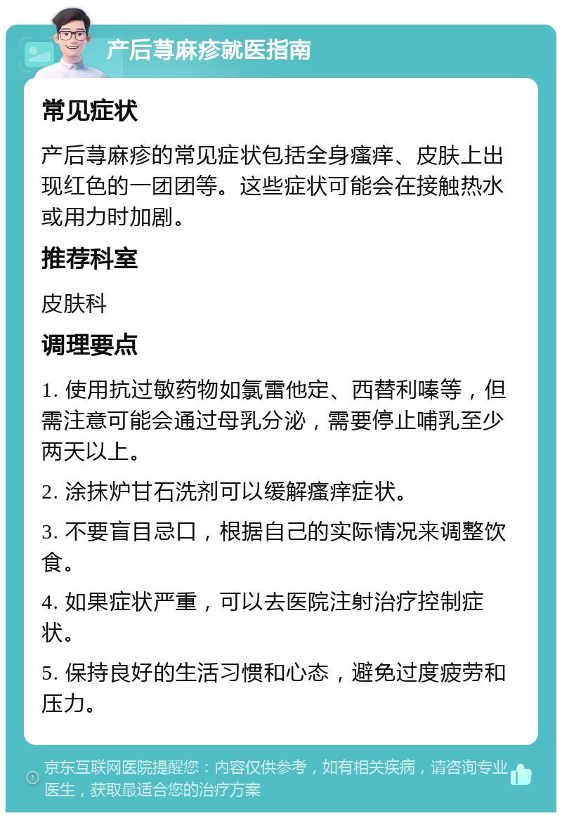 产后荨麻疹就医指南 常见症状 产后荨麻疹的常见症状包括全身瘙痒、皮肤上出现红色的一团团等。这些症状可能会在接触热水或用力时加剧。 推荐科室 皮肤科 调理要点 1. 使用抗过敏药物如氯雷他定、西替利嗪等，但需注意可能会通过母乳分泌，需要停止哺乳至少两天以上。 2. 涂抹炉甘石洗剂可以缓解瘙痒症状。 3. 不要盲目忌口，根据自己的实际情况来调整饮食。 4. 如果症状严重，可以去医院注射治疗控制症状。 5. 保持良好的生活习惯和心态，避免过度疲劳和压力。