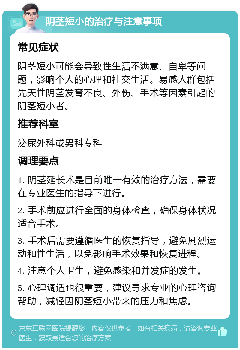 阴茎短小的治疗与注意事项 常见症状 阴茎短小可能会导致性生活不满意、自卑等问题，影响个人的心理和社交生活。易感人群包括先天性阴茎发育不良、外伤、手术等因素引起的阴茎短小者。 推荐科室 泌尿外科或男科专科 调理要点 1. 阴茎延长术是目前唯一有效的治疗方法，需要在专业医生的指导下进行。 2. 手术前应进行全面的身体检查，确保身体状况适合手术。 3. 手术后需要遵循医生的恢复指导，避免剧烈运动和性生活，以免影响手术效果和恢复进程。 4. 注意个人卫生，避免感染和并发症的发生。 5. 心理调适也很重要，建议寻求专业的心理咨询帮助，减轻因阴茎短小带来的压力和焦虑。