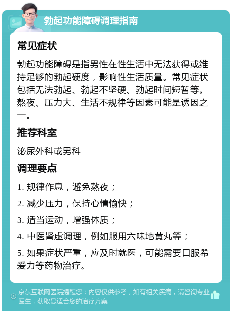 勃起功能障碍调理指南 常见症状 勃起功能障碍是指男性在性生活中无法获得或维持足够的勃起硬度，影响性生活质量。常见症状包括无法勃起、勃起不坚硬、勃起时间短暂等。熬夜、压力大、生活不规律等因素可能是诱因之一。 推荐科室 泌尿外科或男科 调理要点 1. 规律作息，避免熬夜； 2. 减少压力，保持心情愉快； 3. 适当运动，增强体质； 4. 中医肾虚调理，例如服用六味地黄丸等； 5. 如果症状严重，应及时就医，可能需要口服希爱力等药物治疗。