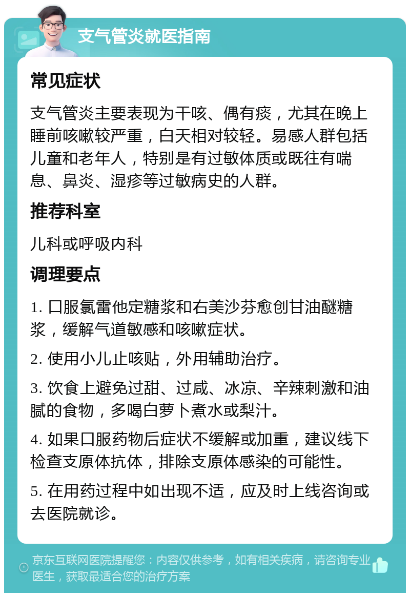 支气管炎就医指南 常见症状 支气管炎主要表现为干咳、偶有痰，尤其在晚上睡前咳嗽较严重，白天相对较轻。易感人群包括儿童和老年人，特别是有过敏体质或既往有喘息、鼻炎、湿疹等过敏病史的人群。 推荐科室 儿科或呼吸内科 调理要点 1. 口服氯雷他定糖浆和右美沙芬愈创甘油醚糖浆，缓解气道敏感和咳嗽症状。 2. 使用小儿止咳贴，外用辅助治疗。 3. 饮食上避免过甜、过咸、冰凉、辛辣刺激和油腻的食物，多喝白萝卜煮水或梨汁。 4. 如果口服药物后症状不缓解或加重，建议线下检查支原体抗体，排除支原体感染的可能性。 5. 在用药过程中如出现不适，应及时上线咨询或去医院就诊。