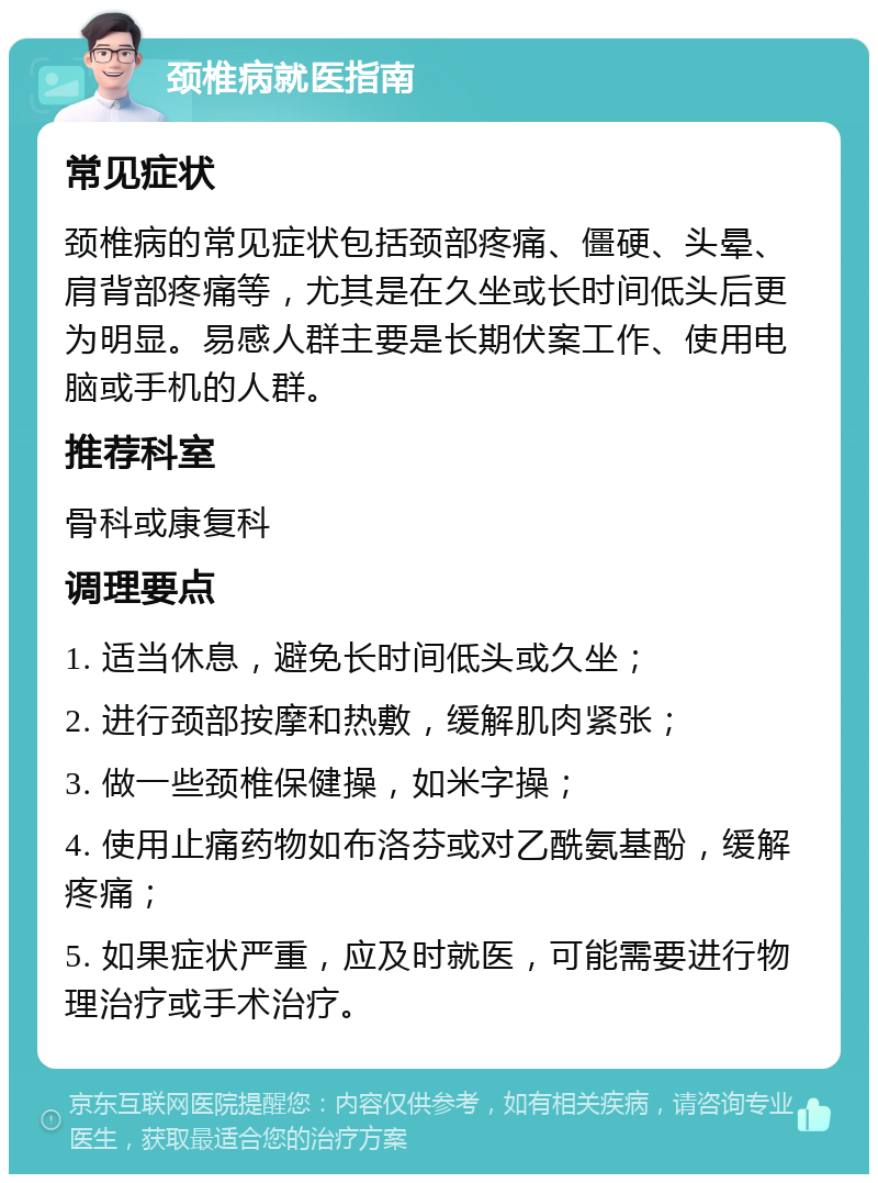 颈椎病就医指南 常见症状 颈椎病的常见症状包括颈部疼痛、僵硬、头晕、肩背部疼痛等，尤其是在久坐或长时间低头后更为明显。易感人群主要是长期伏案工作、使用电脑或手机的人群。 推荐科室 骨科或康复科 调理要点 1. 适当休息，避免长时间低头或久坐； 2. 进行颈部按摩和热敷，缓解肌肉紧张； 3. 做一些颈椎保健操，如米字操； 4. 使用止痛药物如布洛芬或对乙酰氨基酚，缓解疼痛； 5. 如果症状严重，应及时就医，可能需要进行物理治疗或手术治疗。