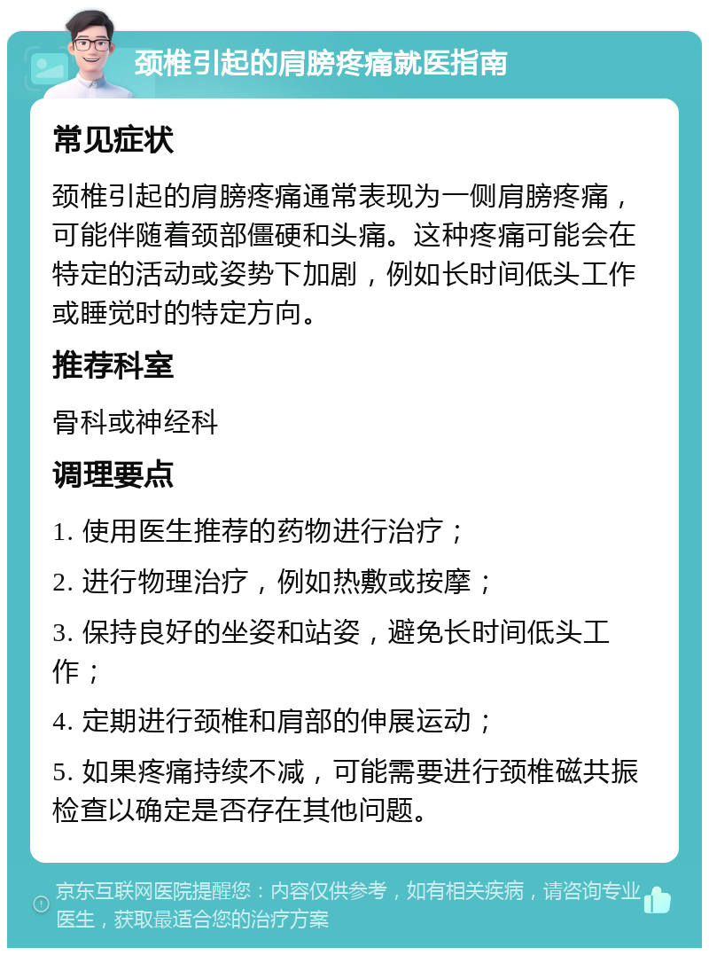 颈椎引起的肩膀疼痛就医指南 常见症状 颈椎引起的肩膀疼痛通常表现为一侧肩膀疼痛，可能伴随着颈部僵硬和头痛。这种疼痛可能会在特定的活动或姿势下加剧，例如长时间低头工作或睡觉时的特定方向。 推荐科室 骨科或神经科 调理要点 1. 使用医生推荐的药物进行治疗； 2. 进行物理治疗，例如热敷或按摩； 3. 保持良好的坐姿和站姿，避免长时间低头工作； 4. 定期进行颈椎和肩部的伸展运动； 5. 如果疼痛持续不减，可能需要进行颈椎磁共振检查以确定是否存在其他问题。