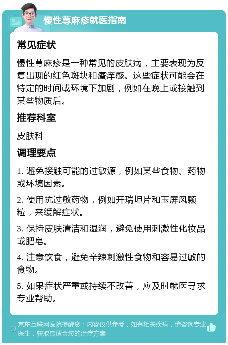 慢性荨麻疹就医指南 常见症状 慢性荨麻疹是一种常见的皮肤病，主要表现为反复出现的红色斑块和瘙痒感。这些症状可能会在特定的时间或环境下加剧，例如在晚上或接触到某些物质后。 推荐科室 皮肤科 调理要点 1. 避免接触可能的过敏源，例如某些食物、药物或环境因素。 2. 使用抗过敏药物，例如开瑞坦片和玉屏风颗粒，来缓解症状。 3. 保持皮肤清洁和湿润，避免使用刺激性化妆品或肥皂。 4. 注意饮食，避免辛辣刺激性食物和容易过敏的食物。 5. 如果症状严重或持续不改善，应及时就医寻求专业帮助。