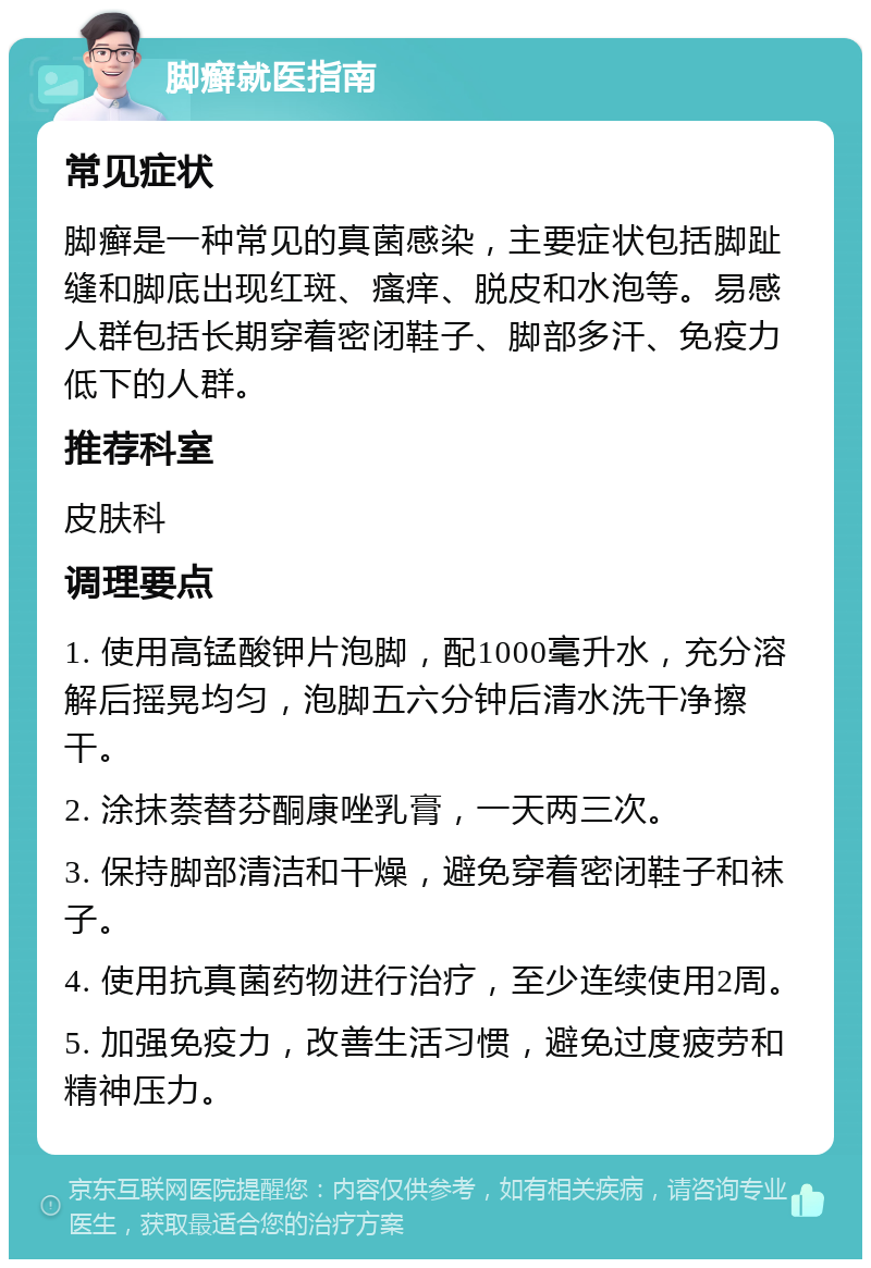 脚癣就医指南 常见症状 脚癣是一种常见的真菌感染，主要症状包括脚趾缝和脚底出现红斑、瘙痒、脱皮和水泡等。易感人群包括长期穿着密闭鞋子、脚部多汗、免疫力低下的人群。 推荐科室 皮肤科 调理要点 1. 使用高锰酸钾片泡脚，配1000毫升水，充分溶解后摇晃均匀，泡脚五六分钟后清水洗干净擦干。 2. 涂抹萘替芬酮康唑乳膏，一天两三次。 3. 保持脚部清洁和干燥，避免穿着密闭鞋子和袜子。 4. 使用抗真菌药物进行治疗，至少连续使用2周。 5. 加强免疫力，改善生活习惯，避免过度疲劳和精神压力。