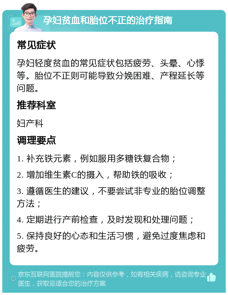 孕妇贫血和胎位不正的治疗指南 常见症状 孕妇轻度贫血的常见症状包括疲劳、头晕、心悸等。胎位不正则可能导致分娩困难、产程延长等问题。 推荐科室 妇产科 调理要点 1. 补充铁元素，例如服用多糖铁复合物； 2. 增加维生素C的摄入，帮助铁的吸收； 3. 遵循医生的建议，不要尝试非专业的胎位调整方法； 4. 定期进行产前检查，及时发现和处理问题； 5. 保持良好的心态和生活习惯，避免过度焦虑和疲劳。