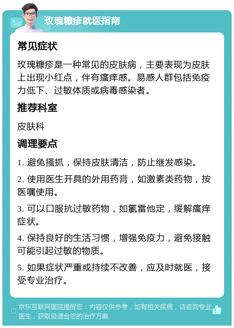 玫瑰糠疹就医指南 常见症状 玫瑰糠疹是一种常见的皮肤病，主要表现为皮肤上出现小红点，伴有瘙痒感。易感人群包括免疫力低下、过敏体质或病毒感染者。 推荐科室 皮肤科 调理要点 1. 避免搔抓，保持皮肤清洁，防止继发感染。 2. 使用医生开具的外用药膏，如激素类药物，按医嘱使用。 3. 可以口服抗过敏药物，如氯雷他定，缓解瘙痒症状。 4. 保持良好的生活习惯，增强免疫力，避免接触可能引起过敏的物质。 5. 如果症状严重或持续不改善，应及时就医，接受专业治疗。