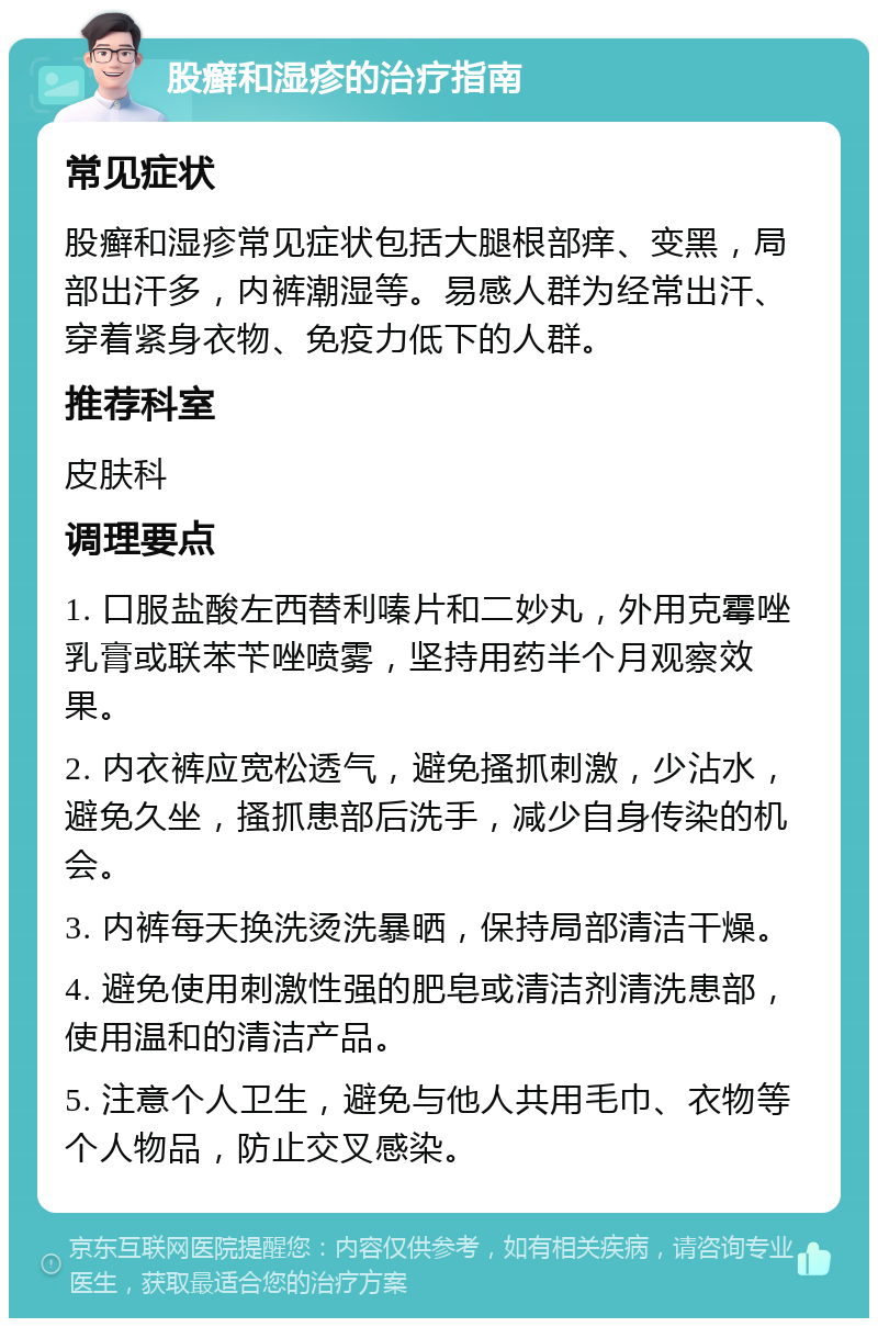 股癣和湿疹的治疗指南 常见症状 股癣和湿疹常见症状包括大腿根部痒、变黑，局部出汗多，内裤潮湿等。易感人群为经常出汗、穿着紧身衣物、免疫力低下的人群。 推荐科室 皮肤科 调理要点 1. 口服盐酸左西替利嗪片和二妙丸，外用克霉唑乳膏或联苯苄唑喷雾，坚持用药半个月观察效果。 2. 内衣裤应宽松透气，避免搔抓刺激，少沾水，避免久坐，搔抓患部后洗手，减少自身传染的机会。 3. 内裤每天换洗烫洗暴晒，保持局部清洁干燥。 4. 避免使用刺激性强的肥皂或清洁剂清洗患部，使用温和的清洁产品。 5. 注意个人卫生，避免与他人共用毛巾、衣物等个人物品，防止交叉感染。