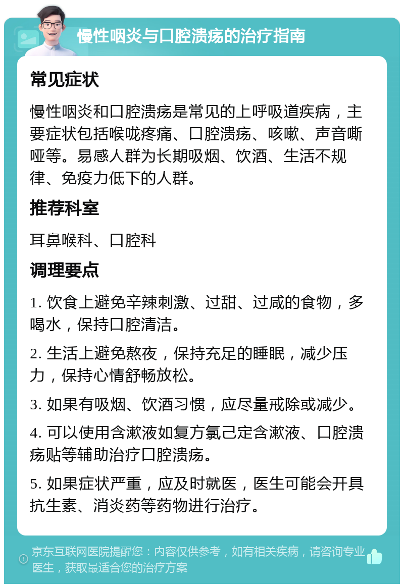 慢性咽炎与口腔溃疡的治疗指南 常见症状 慢性咽炎和口腔溃疡是常见的上呼吸道疾病，主要症状包括喉咙疼痛、口腔溃疡、咳嗽、声音嘶哑等。易感人群为长期吸烟、饮酒、生活不规律、免疫力低下的人群。 推荐科室 耳鼻喉科、口腔科 调理要点 1. 饮食上避免辛辣刺激、过甜、过咸的食物，多喝水，保持口腔清洁。 2. 生活上避免熬夜，保持充足的睡眠，减少压力，保持心情舒畅放松。 3. 如果有吸烟、饮酒习惯，应尽量戒除或减少。 4. 可以使用含漱液如复方氯己定含漱液、口腔溃疡贴等辅助治疗口腔溃疡。 5. 如果症状严重，应及时就医，医生可能会开具抗生素、消炎药等药物进行治疗。