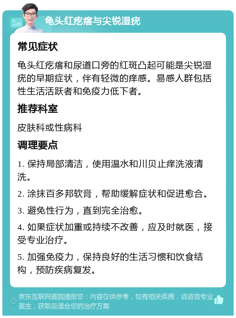 龟头红疙瘩与尖锐湿疣 常见症状 龟头红疙瘩和尿道口旁的红斑凸起可能是尖锐湿疣的早期症状，伴有轻微的痒感。易感人群包括性生活活跃者和免疫力低下者。 推荐科室 皮肤科或性病科 调理要点 1. 保持局部清洁，使用温水和川贝止痒洗液清洗。 2. 涂抹百多邦软膏，帮助缓解症状和促进愈合。 3. 避免性行为，直到完全治愈。 4. 如果症状加重或持续不改善，应及时就医，接受专业治疗。 5. 加强免疫力，保持良好的生活习惯和饮食结构，预防疾病复发。