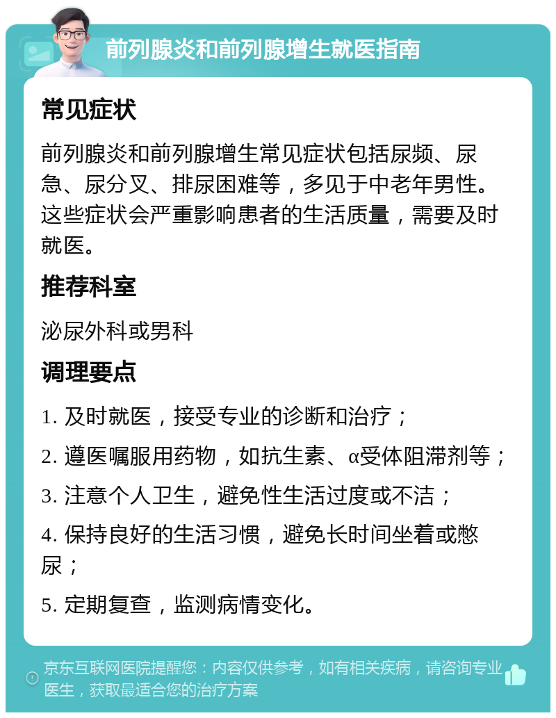 前列腺炎和前列腺增生就医指南 常见症状 前列腺炎和前列腺增生常见症状包括尿频、尿急、尿分叉、排尿困难等，多见于中老年男性。这些症状会严重影响患者的生活质量，需要及时就医。 推荐科室 泌尿外科或男科 调理要点 1. 及时就医，接受专业的诊断和治疗； 2. 遵医嘱服用药物，如抗生素、α受体阻滞剂等； 3. 注意个人卫生，避免性生活过度或不洁； 4. 保持良好的生活习惯，避免长时间坐着或憋尿； 5. 定期复查，监测病情变化。